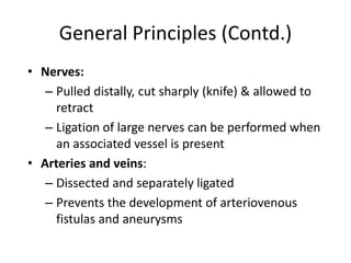 General Principles (Contd.)
• Nerves:
– Pulled distally, cut sharply (knife) & allowed to
retract
– Ligation of large nerves can be performed when
an associated vessel is present
• Arteries and veins:
– Dissected and separately ligated
– Prevents the development of arteriovenous
fistulas and aneurysms
 