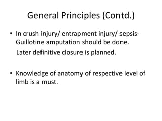 General Principles (Contd.)
• In crush injury/ entrapment injury/ sepsis-
Guillotine amputation should be done.
Later definitive closure is planned.
• Knowledge of anatomy of respective level of
limb is a must.
 