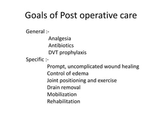 Goals of Post operative care
General :-
Analgesia
Antibiotics
DVT prophylaxis
Specific :-
Prompt, uncomplicated wound healing
Control of edema
Joint positioning and exercise
Drain removal
Mobilization
Rehabilitation
 