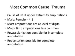 Most Common Cause: Trauma
• Cause of 90 % upper extremity amputations
• Male: Female = 4:1
• Most amputations are at level of digits
• Major limb amputations less common
• Revascularization possible for incomplete
amputation
• Replantation possible for complete
amputation
 