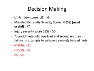 Decision Making
• Limb injury score (LIS): >6
• Mangled Extremity Severity Score (MESS) (most
useful) : >7
• Injury severity score (ISS) > 50
• To avoid metabolic overload and secondary organ
failure in attempts to salvage a severely injured limb
• NISSSA: >11
• HFS-98: >11
• PSI: >8
 