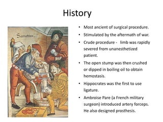 History
• Most ancient of surgical procedure.
• Stimulated by the aftermath of war.
• Crude procedure - limb was rapidly
severed from unanesthetized
patient.
• The open stump was then crushed
or dipped in boiling oil to obtain
hemostasis.
• Hippocrates was the first to use
ligature.
• Ambroise Pare (a French military
surgeon) introduced artery forceps.
He also designed prosthesis.
 