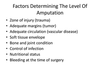 Factors Determining The Level Of
Amputation
• Zone of injury (trauma)
• Adequate margins (tumor)
• Adequate circulation (vascular disease)
• Soft tissue envelope
• Bone and joint condition
• Control of infection
• Nutritional status
• Bleeding at the time of surgery
 