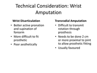Technical Consideration: Wrist
Amputation
Wrist Disarticulation
• Better active pronation
and supination of
forearm
• More difficult to fit
prosthetic
• Poor aesthetically
Transradial Amputation
• Difficult to transmit
rotation through
prosthesis
• Needs to be done 2 cm
or more proximal to joint
to allow prosthetic fitting
• Usually favoured
 