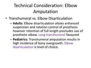 Technical Consideration: Elbow
Amputation
• Transhumeral vs. Elbow Disarticulation
– Adults: Elbow disarticulation allows enhanced
suspension and rotation control of prosthesis
however retention of full length precludes use of
prosthetic elbow. Long transhumeral favoured
– Pediatrics: Transhumeral amputation results in
high incidence of bony overgrowth. Elbow
disarticulation is level of choice.
 