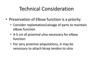 Technical Consideration
• Preservation of Elbow function is a priority
• Consider replantation/salvage of parts to maintain
elbow function
• 4-5 cm of proximal ulna necessary for elbow
function
• For very proximal amputations, it may be
necessary to attach bicep tendon to ulna
 