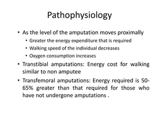 Pathophysiology
• As the level of the amputation moves proximally
• Greater the energy expenditure that is required
• Walking speed of the individual decreases
• Oxygen consumption increases
• Transtibial amputations: Energy cost for walking
similar to non amputee
• Transfemoral amputations: Energy required is 50-
65% greater than that required for those who
have not undergone amputations .
 