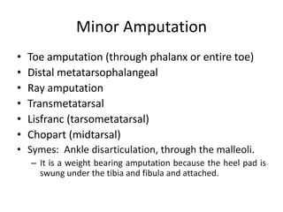 Minor Amputation
• Toe amputation (through phalanx or entire toe)
• Distal metatarsophalangeal
• Ray amputation
• Transmetatarsal
• Lisfranc (tarsometatarsal)
• Chopart (midtarsal)
• Symes: Ankle disarticulation, through the malleoli.
– It is a weight bearing amputation because the heel pad is
swung under the tibia and fibula and attached.
 