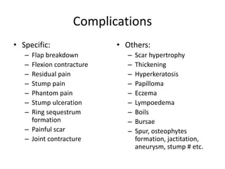 Complications
• Specific:
– Flap breakdown
– Flexion contracture
– Residual pain
– Stump pain
– Phantom pain
– Stump ulceration
– Ring sequestrum
formation
– Painful scar
– Joint contracture
• Others:
– Scar hypertrophy
– Thickening
– Hyperkeratosis
– Papilloma
– Eczema
– Lympoedema
– Boils
– Bursae
– Spur, osteophytes
formation, jactitation,
aneurysm, stump # etc.
 