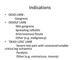 Indications
• DEAD LIMB :
Gangrene
• DEADLY LIMB
Wet gangrene
Spreading cellulitis
Arteriovenous fistula
Other (e.g. malignancy)
• ‘DEAD LOSS’ LIMB
Severe rest pain with unreconstructable
critical leg ischaemia
Paralysis
Other (e.g. contracture, trauma)
 