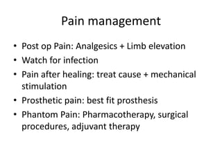Pain management
• Post op Pain: Analgesics + Limb elevation
• Watch for infection
• Pain after healing: treat cause + mechanical
stimulation
• Prosthetic pain: best fit prosthesis
• Phantom Pain: Pharmacotherapy, surgical
procedures, adjuvant therapy
 