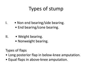 Types of stump
I. • Non end bearing/side bearing.
• End bearing/cone bearing.
II. • Weight bearing.
• Nonweight bearing.
Types of flaps
• Long posterior flap in below-knee amputation.
• Equal flaps in above-knee amputation.
 