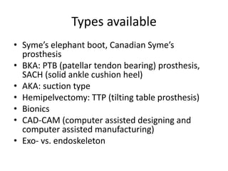 Types available
• Syme’s elephant boot, Canadian Syme’s
prosthesis
• BKA: PTB (patellar tendon bearing) prosthesis,
SACH (solid ankle cushion heel)
• AKA: suction type
• Hemipelvectomy: TTP (tilting table prosthesis)
• Bionics
• CAD-CAM (computer assisted designing and
computer assisted manufacturing)
• Exo- vs. endoskeleton
 