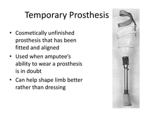 Temporary Prosthesis
• Cosmetically unfinished
prosthesis that has been
fitted and aligned
• Used when amputee’s
ability to wear a prosthesis
is in doubt
• Can help shape limb better
rather than dressing
 