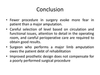 Conclusion
• Fewer procedure in surgery evoke more fear in
patient than a major amputation.
• Careful selection of level based on circulation and
functional issues, attention to detail in the operating
room, and careful perioperative care are required to
obtain good results.
• Surgeon who performs a major limb amputation
owes the patient debt of rehabilitation
• Improved prosthetic design does not compensate for
a poorly performed surgical procedure
 
