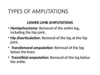 TYPES OF AMPUTATIONS
LOWER LIMB AMPUTATIONS
• Hemipelvectomy: Removal of the entire leg,
including the hip joint.
• Hip disarticulation: Removal of the leg at the hip
joint.
• Transfemoral amputation: Removal of the leg
below the knee.
• Transtibial amputation: Removal of the leg below
the ankle.
 
