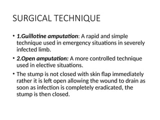 SURGICAL TECHNIQUE
• 1.Guillotine amputation: A rapid and simple
technique used in emergency situations in severely
infected limb.
• 2.Open amputation: A more controlled technique
used in elective situations.
• The stump is not closed with skin flap immediately
rather it is left open allowing the wound to drain as
soon as infection is completely eradicated, the
stump is then closed.
 