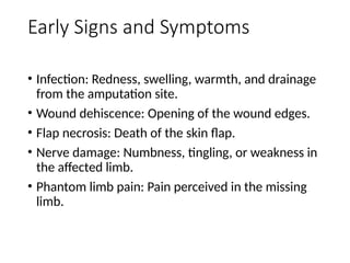 Early Signs and Symptoms
• Infection: Redness, swelling, warmth, and drainage
from the amputation site.
• Wound dehiscence: Opening of the wound edges.
• Flap necrosis: Death of the skin flap.
• Nerve damage: Numbness, tingling, or weakness in
the affected limb.
• Phantom limb pain: Pain perceived in the missing
limb.
 