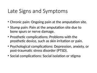Late Signs and Symptoms
• Chronic pain: Ongoing pain at the amputation site.
• Stump pain: Pain at the amputation site due to
bone spurs or nerve damage.
• Prosthetic complications: Problems with the
prosthetic device, such as skin irritation or pain.
• Psychological complications: Depression, anxiety, or
post-traumatic stress disorder (PTSD).
• Social complications: Social isolation or stigma
 