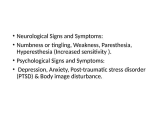 • Neurological Signs and Symptoms:
• Numbness or tingling, Weakness, Paresthesia,
Hyperesthesia (Increased sensitivity ).
• Psychological Signs and Symptoms:
• Depression, Anxiety, Post-traumatic stress disorder
(PTSD) & Body image disturbance.
 