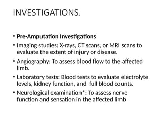 INVESTIGATIONS.
• Pre-Amputation Investigations
• Imaging studies: X-rays, CT scans, or MRI scans to
evaluate the extent of injury or disease.
• Angiography: To assess blood flow to the affected
limb.
• Laboratory tests: Blood tests to evaluate electrolyte
levels, kidney function, and full blood counts.
• Neurological examination*: To assess nerve
function and sensation in the affected limb
 