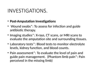 INVESTIGATIONS.
• Post-Amputation Investigations
• Wound swabs*: To assess for infection and guide
antibiotic therapy.
• Imaging studies*: X-rays, CT scans, or MRI scans to
evaluate the amputation site and surrounding tissues.
• Laboratory tests*: Blood tests to monitor electrolyte
levels, kidney function, and blood counts.
• Pain assessment*: To evaluate the level of pain and
guide pain management. (Phantom limb pain*: Pain
perceived in the missing limb)
 