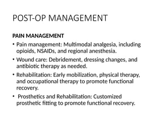 POST-OP MANAGEMENT
PAIN MANAGEMENT
• Pain management: Multimodal analgesia, including
opioids, NSAIDs, and regional anesthesia.
• Wound care: Debridement, dressing changes, and
antibiotic therapy as needed.
• Rehabilitation: Early mobilization, physical therapy,
and occupational therapy to promote functional
recovery.
• Prosthetics and Rehabilitation: Customized
prosthetic fitting to promote functional recovery.
 