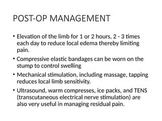 POST-OP MANAGEMENT
• Elevation of the limb for 1 or 2 hours, 2 - 3 times
each day to reduce local edema thereby limiting
pain.
• Compressive elastic bandages can be worn on the
stump to control swelling
• Mechanical stimulation, including massage, tapping
reduces local limb sensitivity.
• Ultrasound, warm compresses, ice packs, and TENS
(transcutaneous electrical nerve stimulation) are
also very useful in managing residual pain.
 