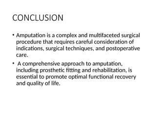 CONCLUSION
• Amputation is a complex and multifaceted surgical
procedure that requires careful consideration of
indications, surgical techniques, and postoperative
care.
• A comprehensive approach to amputation,
including prosthetic fitting and rehabilitation, is
essential to promote optimal functional recovery
and quality of life.
 