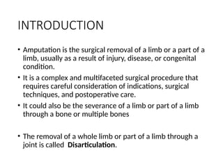INTRODUCTION
• Amputation is the surgical removal of a limb or a part of a
limb, usually as a result of injury, disease, or congenital
condition.
• It is a complex and multifaceted surgical procedure that
requires careful consideration of indications, surgical
techniques, and postoperative care.
• It could also be the severance of a limb or part of a limb
through a bone or multiple bones
• The removal of a whole limb or part of a limb through a
joint is called Disarticulation.
 