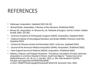 REFERENCES
• Medscape: Amputation. [Updated 2022 Feb 22].
• ResearchGate: Amputation: A Review of the Literature. [Published 2020].
• Browse NL. Amputation. In: Browse NL, ed. Textbook of Surgery. 2nd ed. London: Hodder
Arnold; 2005: 355-365.
• - American Academy of Orthopaedic Surgeons (AAOS). Amputation. [Updated 2022].
• - National Institute of Neurological Disorders and Stroke (NINDS). Phantom Limb Pain.
[Updated 2022].
• - Centers for Disease Control and Prevention (CDC). Limb Loss. [Updated 2022].
• - Journal of the American Medical Association (JAMA). Amputation. [Published 2020].
• - New England Journal of Medicine (NEJM). Amputation. [Published 2020]
• Ndukwu, Chibuzo, and Chigozie Muoneme. "Prevalence and pattern of major extremity
amputation in a tertiary Hospital in Nnewi, South East Nigeria." Tropical Journal of
Medical Research, vol. 18, no. 2, July-Dec. 2015, p. 104. Gale Academic OneFile,
link.gale.com/apps/doc/A418181940/AONE?
u=anon~78ab0757&sid=googleScholar&xid=d9ac37af. Accessed 5 Dec. 2024.
 