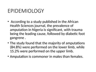 EPIDEMIOLOGY
• According to a study published in the African
Health Sciences journal, the prevalence of
amputation in Nigeria is significant, with trauma
being the leading cause, followed by diabetic foot
gangrene .
• The study found that the majority of amputations
(84.8%) were performed on the lower limb, while
15.2% were performed on the upper limb.
• Amputation is commoner in males than females.
 