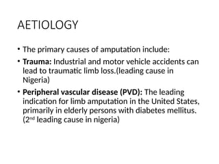 AETIOLOGY
• The primary causes of amputation include:
• Trauma: Industrial and motor vehicle accidents can
lead to traumatic limb loss.(leading cause in
Nigeria)
• Peripheral vascular disease (PVD): The leading
indication for limb amputation in the United States,
primarily in elderly persons with diabetes mellitus.
(2nd
leading cause in nigeria)
 