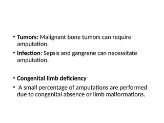 • Tumors: Malignant bone tumors can require
amputation.
• Infection: Sepsis and gangrene can necessitate
amputation.
• Congenital limb deficiency
• A small percentage of amputations are performed
due to congenital absence or limb malformations.
 