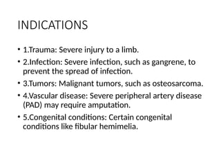 INDICATIONS
• 1.Trauma: Severe injury to a limb.
• 2.Infection: Severe infection, such as gangrene, to
prevent the spread of infection.
• 3.Tumors: Malignant tumors, such as osteosarcoma.
• 4.Vascular disease: Severe peripheral artery disease
(PAD) may require amputation.
• 5.Congenital conditions: Certain congenital
conditions like fibular hemimelia.
 