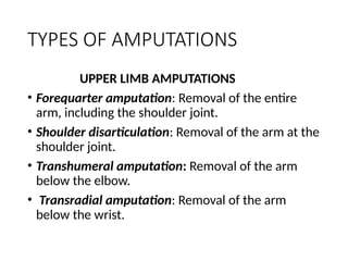 TYPES OF AMPUTATIONS
UPPER LIMB AMPUTATIONS
• Forequarter amputation: Removal of the entire
arm, including the shoulder joint.
• Shoulder disarticulation: Removal of the arm at the
shoulder joint.
• Transhumeral amputation: Removal of the arm
below the elbow.
• Transradial amputation: Removal of the arm
below the wrist.
 