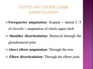  Forequarter amputation: Scapula + lateral 2 /3
of clavicle + amputation of whole upper limb
 Shoulder disarticulation: Removal through the
glenohumeral joint
 Above elbow amputation: Through the arm
 Elbow disarticulation: Through the elbow joint.
 
