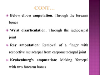  Below elbow amputation: Through the forearm
bones
 Wrist disarticulation: Through the radiocarpal
joint
 Ray amputation: Removal of a finger with
respective metacarpal from carpometacarpal joint
 Krukenburg's amputation: Making 'forceps'
with two forearm bones
 