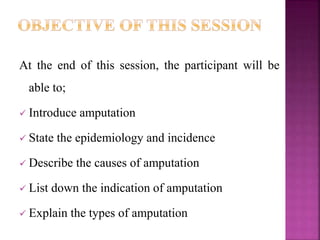 At the end of this session, the participant will be
able to;
 Introduce amputation
 State the epidemiology and incidence
 Describe the causes of amputation
 List down the indication of amputation
 Explain the types of amputation
 