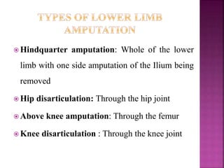  Hindquarter amputation: Whole of the lower
limb with one side amputation of the Ilium being
removed
 Hip disarticulation: Through the hip joint
 Above knee amputation: Through the femur
 Knee disarticulation : Through the knee joint
 