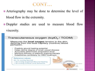  Arteriography may be done to determine the level of
blood flow in the extremity.
 Doppler studies are used to measure blood flow
viscosity.
 Transcutaneous oxygen level may also be measured.
 