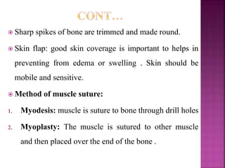  Sharp spikes of bone are trimmed and made round.
 Skin flap: good skin coverage is important to helps in
preventing from edema or swelling . Skin should be
mobile and sensitive.
 Method of muscle suture:
1. Myodesis: muscle is suture to bone through drill holes
2. Myoplasty: The muscle is sutured to other muscle
and then placed over the end of the bone .
 