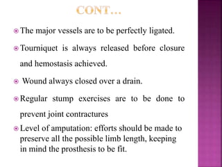  The major vessels are to be perfectly ligated.
 Tourniquet is always released before closure
and hemostasis achieved.
 Wound always closed over a drain.
 Regular stump exercises are to be done to
prevent joint contractures
 Level of amputation: efforts should be made to
preserve all the possible limb length, keeping
in mind the prosthesis to be fit.
 