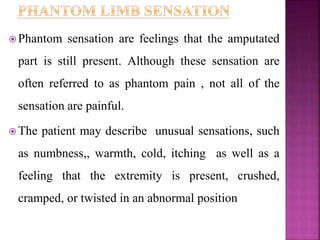  Phantom sensation are feelings that the amputated
part is still present. Although these sensation are
often referred to as phantom pain , not all of the
sensation are painful.
 The patient may describe unusual sensations, such
as numbness,, warmth, cold, itching as well as a
feeling that the extremity is present, crushed,
cramped, or twisted in an abnormal position
 