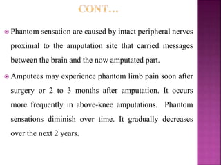  Phantom sensation are caused by intact peripheral nerves
proximal to the amputation site that carried messages
between the brain and the now amputated part.
 Amputees may experience phantom limb pain soon after
surgery or 2 to 3 months after amputation. It occurs
more frequently in above-knee amputations. Phantom
sensations diminish over time. It gradually decreases
over the next 2 years.
 