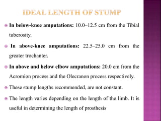  In below-knee amputations: 10.0–12.5 cm from the Tibial
tuberosity.
 In above-knee amputations: 22.5–25.0 cm from the
greater trochanter.
 In above and below elbow amputations: 20.0 cm from the
Acromion process and the Olecranon process respectively.
 These stump lengths recommended, are not constant.
 The length varies depending on the length of the limb. It is
useful in determining the length of prosthesis
 