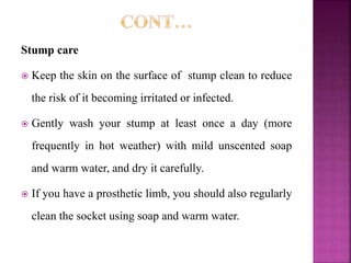 Stump care
 Keep the skin on the surface of stump clean to reduce
the risk of it becoming irritated or infected.
 Gently wash your stump at least once a day (more
frequently in hot weather) with mild unscented soap
and warm water, and dry it carefully.
 If you have a prosthetic limb, you should also regularly
clean the socket using soap and warm water.
 