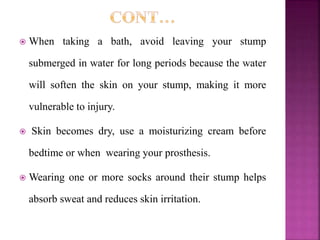  When taking a bath, avoid leaving your stump
submerged in water for long periods because the water
will soften the skin on your stump, making it more
vulnerable to injury.
 Skin becomes dry, use a moisturizing cream before
bedtime or when wearing your prosthesis.
 Wearing one or more socks around their stump helps
absorb sweat and reduces skin irritation.
 