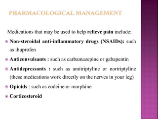 Medications that may be used to help relieve pain include:
 Non-steroidal anti-inflammatory drugs (NSAIDs): such
as ibuprofen
 Anticonvulsants : such as carbamazepine or gabapentin
 Antidepressants : such as amitriptyline or nortriptyline
(these medications work directly on the nerves in your leg)
 Opioids : such as codeine or morphine
 Corticosteroid
 