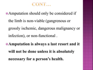 Amputation should only be considered if
the limb is non-viable (gangrenous or
grossly ischemic, dangerous malignancy or
infection), or non-functional .
Amputation is always a last resort and it
will not be done unless it is absolutely
necessary for a person’s health.
 